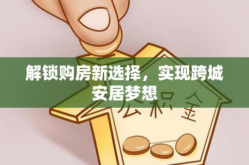 江西解锁购房新选择，实现跨城安居梦想
