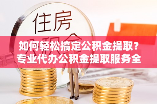 江西如何轻松搞定公积金提取？专业代办公积金提取服务全解析