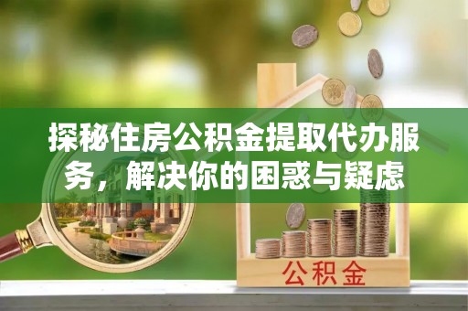 江西探秘住房公积金提取代办服务，解决你的困惑与疑虑