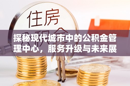 江西探秘现代城市中的公积金管理中心，服务升级与未来展望
