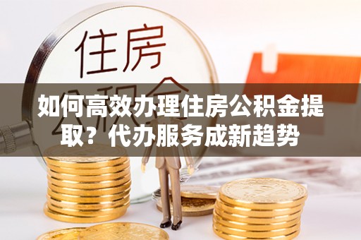 江西如何高效办理住房公积金提取？代办服务成新趋势