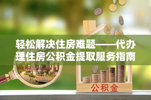 江西轻松解决住房难题——代办理住房公积金提取服务指南