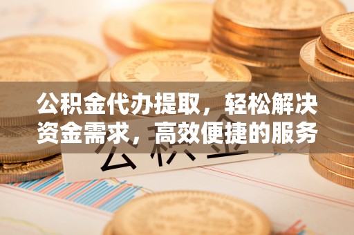 江西公积金代办提取，轻松解决资金需求，高效便捷的服务选择