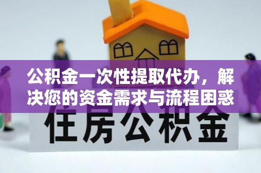 江西公积金一次性提取代办，解决您的资金需求与流程困惑