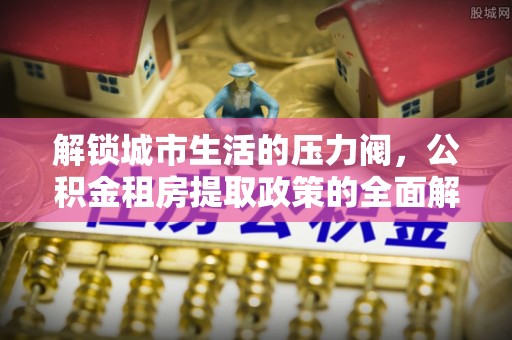 江西解锁城市生活的压力阀，公积金租房提取政策的全面解析与实践指南