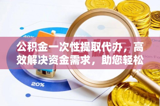 江西公积金一次性提取代办，高效解决资金需求，助您轻松应对生活难题