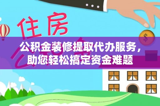 江西公积金装修提取代办服务，助您轻松搞定资金难题