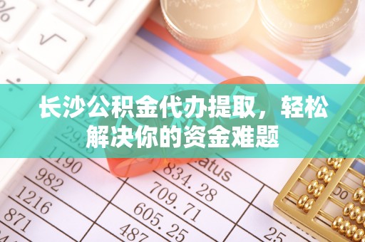 江西长沙公积金代办提取，轻松解决你的资金难题