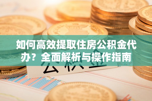 江西如何高效提取住房公积金代办？全面解析与操作指南