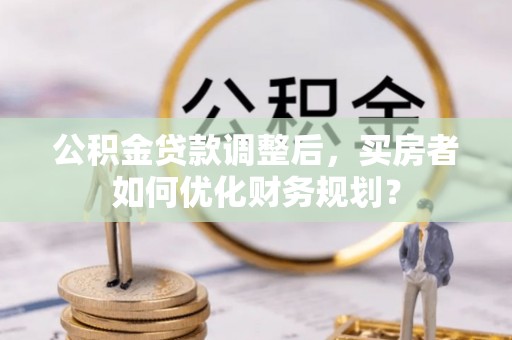 江西公积金贷款调整后，买房者如何优化财务规划？