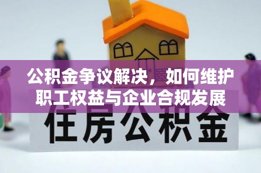 江西公积金争议解决，如何维护职工权益与企业合规发展