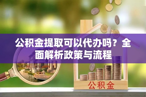 江西公积金提取可以代办吗？全面解析政策与流程