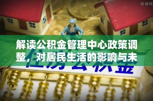 江西解读公积金管理中心政策调整，对居民生活的影响与未来展望