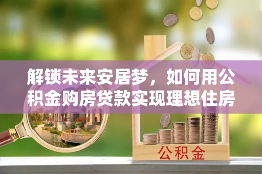江西解锁未来安居梦，如何用公积金购房贷款实现理想住房计划