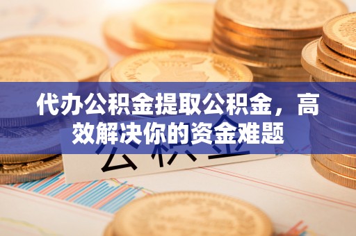 江西代办公积金提取公积金，高效解决你的资金难题