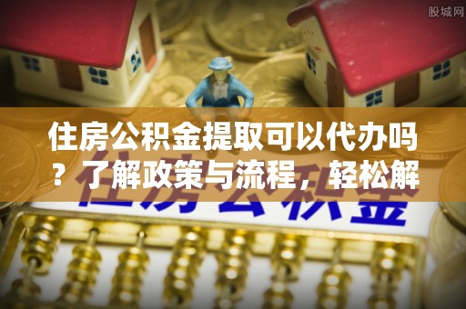 江西住房公积金提取可以代办吗？了解政策与流程，轻松解决疑惑
