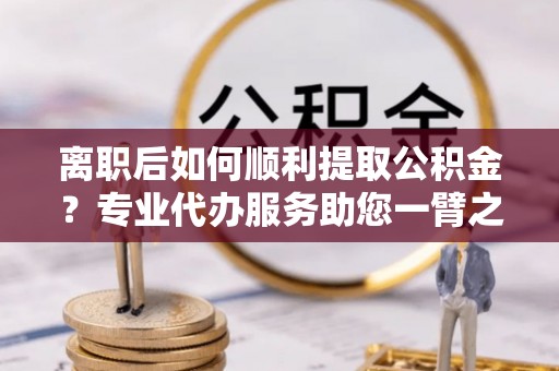 江西离职后如何顺利提取公积金？专业代办服务助您一臂之力