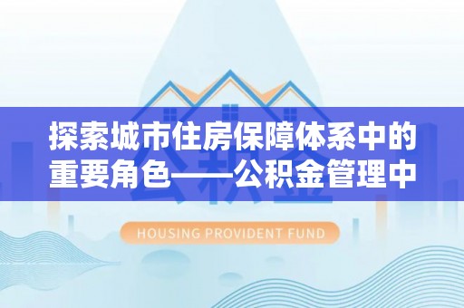 江西探索城市住房保障体系中的重要角色——公积金管理中心