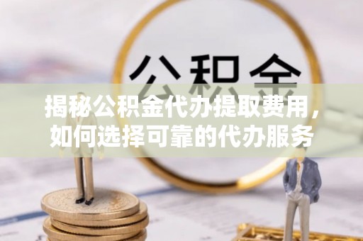 江西揭秘公积金代办提取费用，如何选择可靠的代办服务