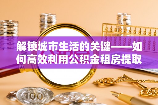 江西解锁城市生活的关键——如何高效利用公积金租房提取实现居住自由