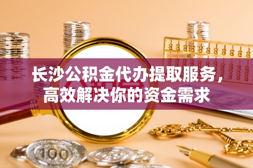 江西长沙公积金代办提取服务，高效解决你的资金需求