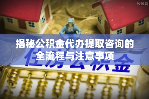 江西揭秘公积金代办提取咨询的全流程与注意事项