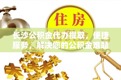 江西长沙公积金代办提取，便捷服务，解决您的公积金难题