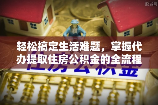 江西轻松搞定生活难题，掌握代办提取住房公积金的全流程