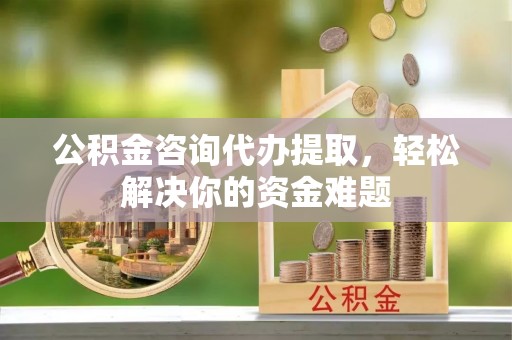 江西公积金咨询代办提取，轻松解决你的资金难题