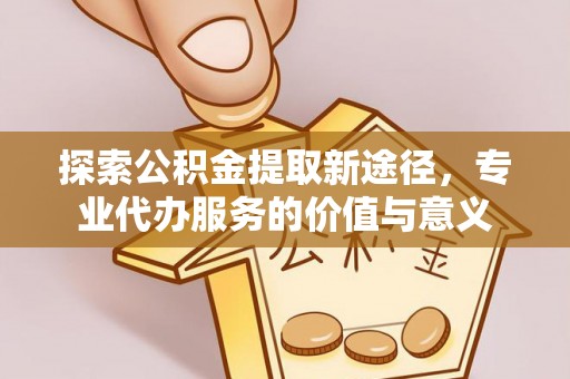 江西探索公积金提取新途径，专业代办服务的价值与意义
