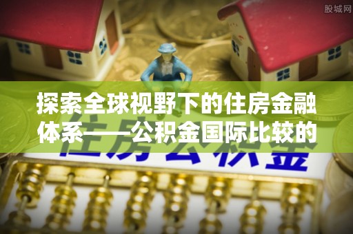 江西探索全球视野下的住房金融体系——公积金国际比较的深度解析