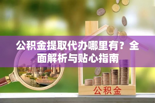 江西公积金提取代办哪里有？全面解析与贴心指南