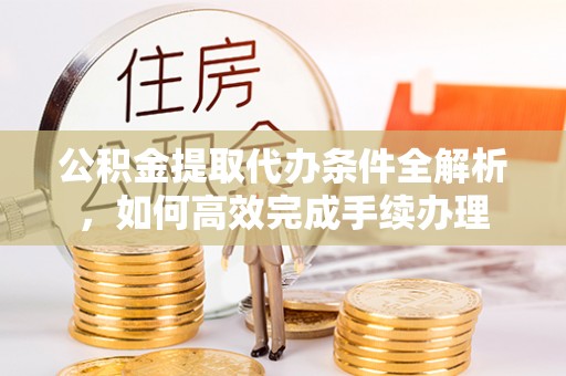 江西公积金提取代办条件全解析，如何高效完成手续办理