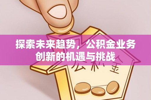 江西探索未来趋势，公积金业务创新的机遇与挑战