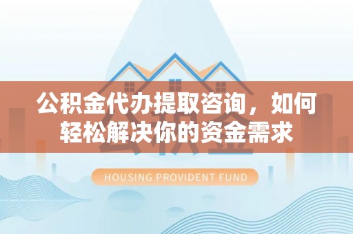 江西公积金代办提取咨询，如何轻松解决你的资金需求