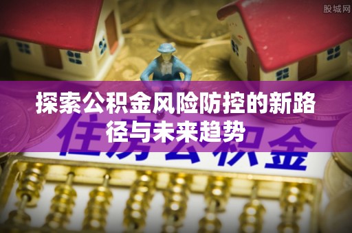 江西探索公积金风险防控的新路径与未来趋势