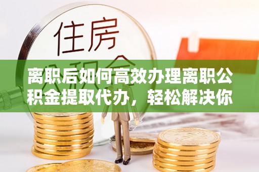 江西离职后如何高效办理离职公积金提取代办，轻松解决你的后顾之忧