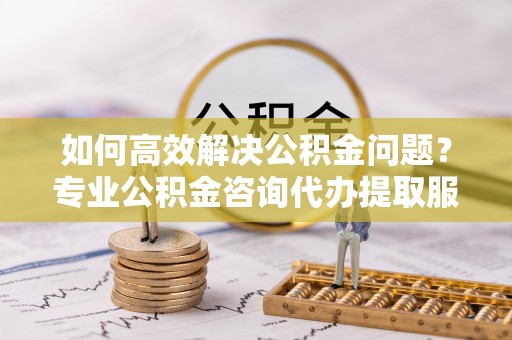 江西如何高效解决公积金问题？专业公积金咨询代办提取服务来帮你