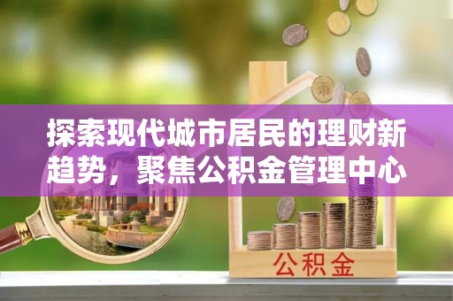 江西探索现代城市居民的理财新趋势，聚焦公积金管理中心的服务创新