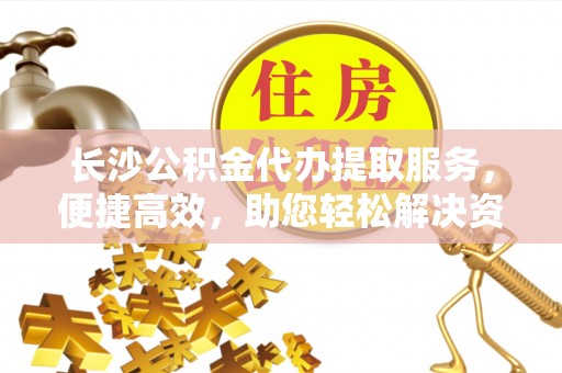江西长沙公积金代办提取服务，便捷高效，助您轻松解决资金需求
