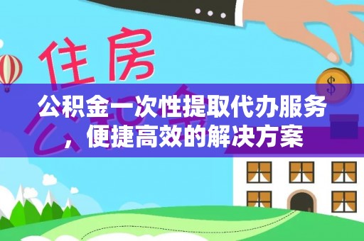 江西公积金一次性提取代办服务，便捷高效的解决方案
