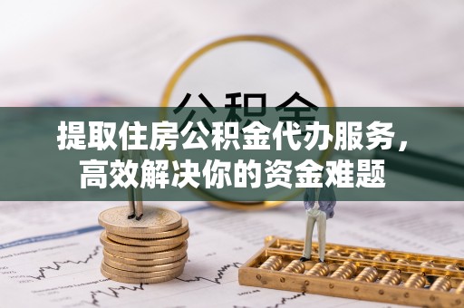 江西提取住房公积金代办服务，高效解决你的资金难题