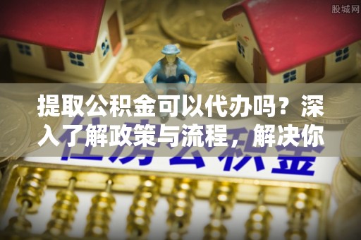 江西提取公积金可以代办吗？深入了解政策与流程，解决你的疑问