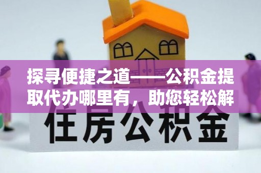 江西探寻便捷之道——公积金提取代办哪里有，助您轻松解决资金难题
