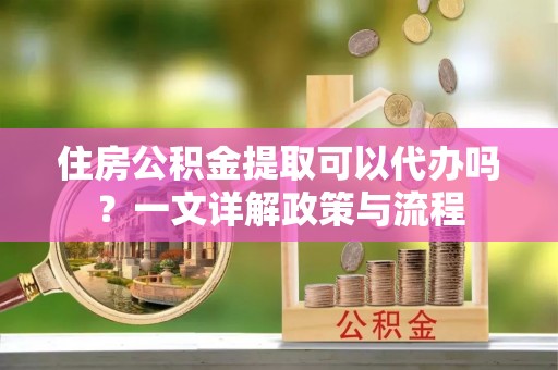 江西住房公积金提取可以代办吗？一文详解政策与流程