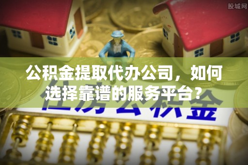 江西公积金提取代办公司，如何选择靠谱的服务平台？