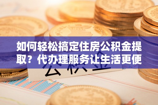 江西如何轻松搞定住房公积金提取？代办理服务让生活更便捷！