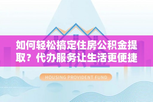 江西如何轻松搞定住房公积金提取？代办服务让生活更便捷