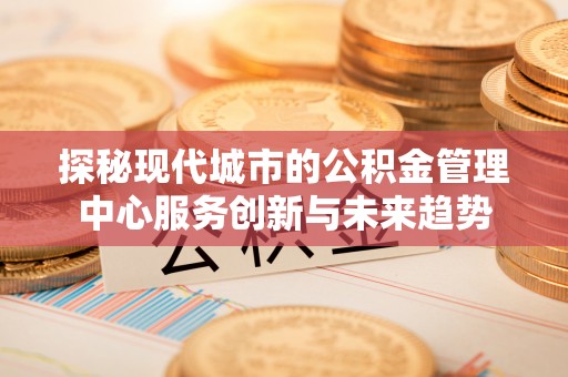 江西探秘现代城市的公积金管理中心服务创新与未来趋势