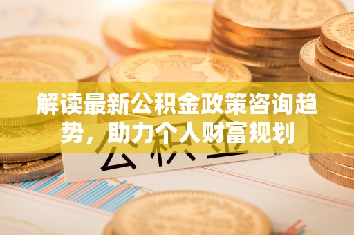 江西解读最新公积金政策咨询趋势，助力个人财富规划
